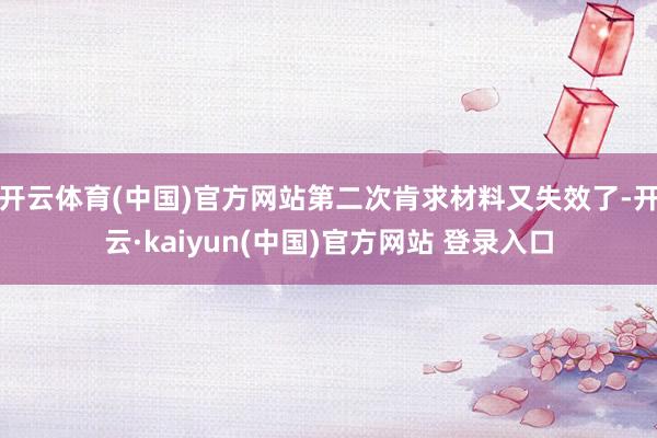 开云体育(中国)官方网站第二次肯求材料又失效了-开云·kaiyun(中国)官方网站 登录入口