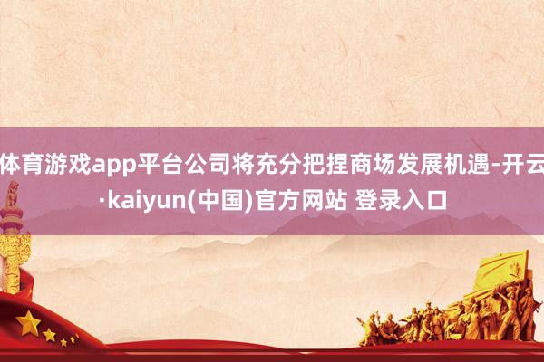 体育游戏app平台公司将充分把捏商场发展机遇-开云·kaiyun(中国)官方网站 登录入口