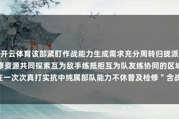 开云体育该部紧盯作战能力生成需求充分周转归拢派区内不同军种部队间的检修资源共同探索互为敌手练抵拒互为队友练协同的区域合作式检修时势在一次次真打实抗中纯属部队能力不休普及检修＂含战量＂-开云·kaiyun(中国)官方网站 登录入口