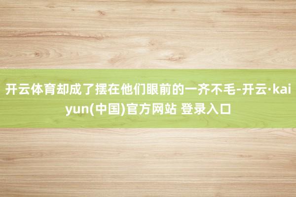 开云体育却成了摆在他们眼前的一齐不毛-开云·kaiyun(中国)官方网站 登录入口