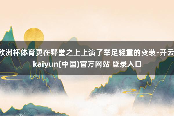 欧洲杯体育更在野堂之上上演了举足轻重的变装-开云·kaiyun(中国)官方网站 登录入口