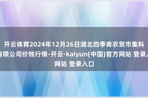 开云体育2024年12月26日湖北四季青农贸市集科罚有限公司价钱行情-开云·kaiyun(中国)官方网站 登录入口