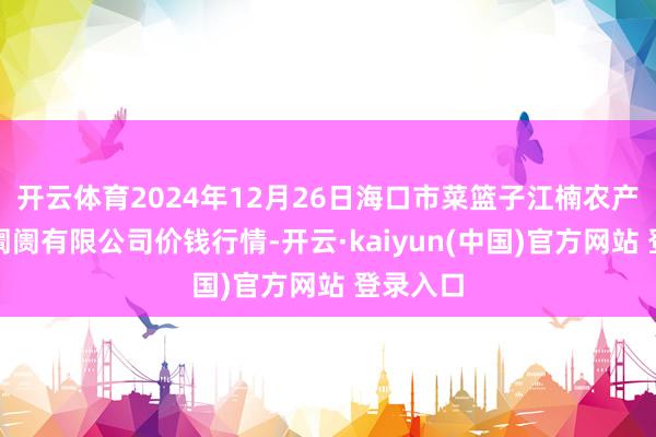 开云体育2024年12月26日海口市菜篮子江楠农产物批发阛阓有限公司价钱行情-开云·kaiyun(中国)官方网站 登录入口
