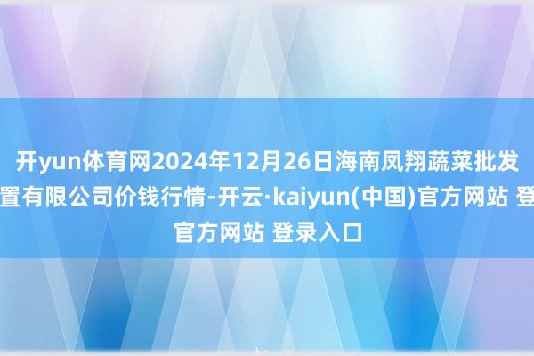 开yun体育网2024年12月26日海南凤翔蔬菜批发商场措置有限公司价钱行情-开云·kaiyun(中国)官方网站 登录入口