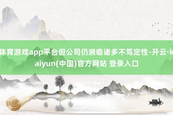 体育游戏app平台但公司仍濒临诸多不笃定性-开云·kaiyun(中国)官方网站 登录入口