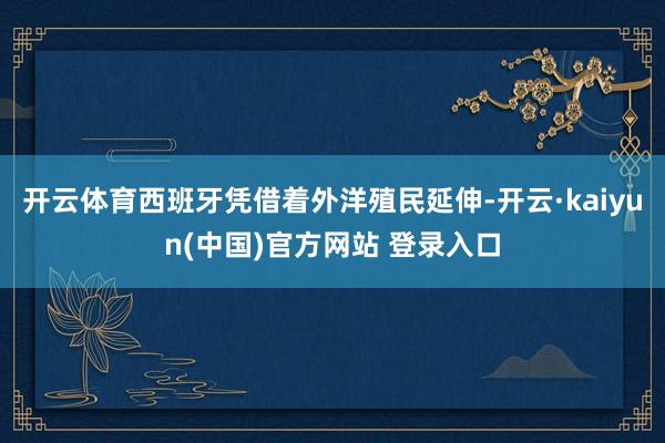 开云体育西班牙凭借着外洋殖民延伸-开云·kaiyun(中国)官方网站 登录入口