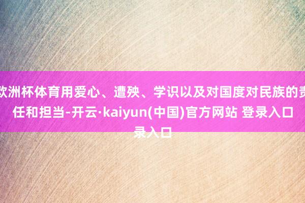 欧洲杯体育用爱心、遭殃、学识以及对国度对民族的责任和担当-开云·kaiyun(中国)官方网站 登录入口