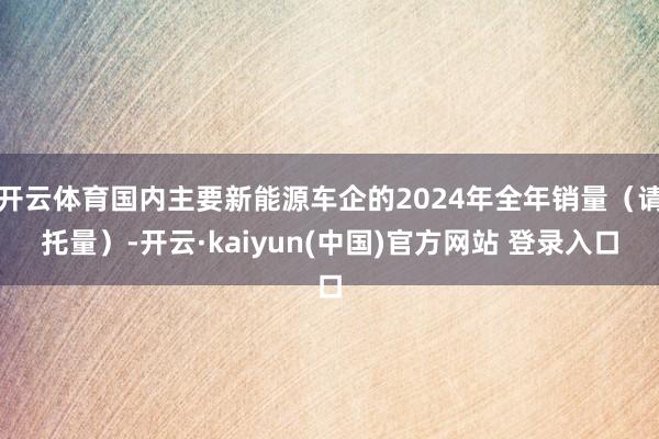 开云体育国内主要新能源车企的2024年全年销量（请托量）-开云·kaiyun(中国)官方网站 登录入口