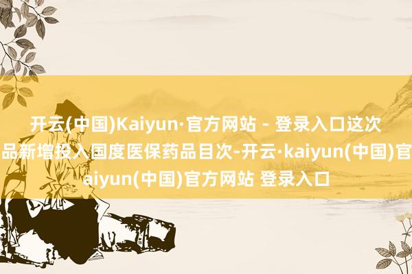 开云(中国)Kaiyun·官方网站 - 登录入口这次退换共有91种药品新增投入国度医保药品目次-开云·kaiyun(中国)官方网站 登录入口