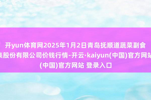 开yun体育网2025年1月2日青岛抚顺道蔬菜副食物批发市集股份有限公司价钱行情-开云·kaiyun(中国)官方网站 登录入口