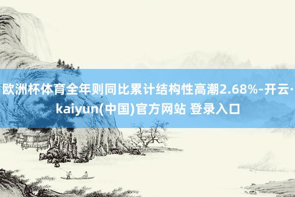 欧洲杯体育全年则同比累计结构性高潮2.68%-开云·kaiyun(中国)官方网站 登录入口