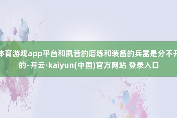 体育游戏app平台和夙昔的磨练和装备的兵器是分不开的-开云·kaiyun(中国)官方网站 登录入口