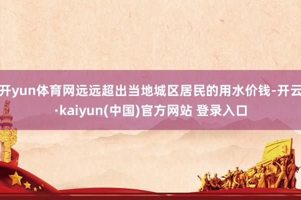 开yun体育网远远超出当地城区居民的用水价钱-开云·kaiyun(中国)官方网站 登录入口
