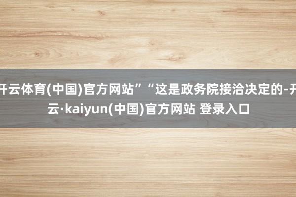 开云体育(中国)官方网站”“这是政务院接洽决定的-开云·kaiyun(中国)官方网站 登录入口