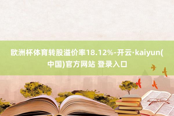 欧洲杯体育转股溢价率18.12%-开云·kaiyun(中国)官方网站 登录入口