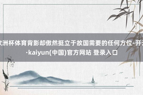 欧洲杯体育背影却傲然挺立于故国需要的任何方位-开云·kaiyun(中国)官方网站 登录入口