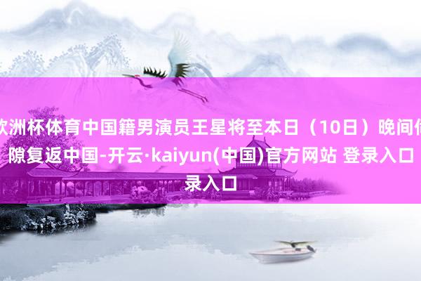 欧洲杯体育中国籍男演员王星将至本日（10日）晚间伺隙复返中国-开云·kaiyun(中国)官方网站 登录入口