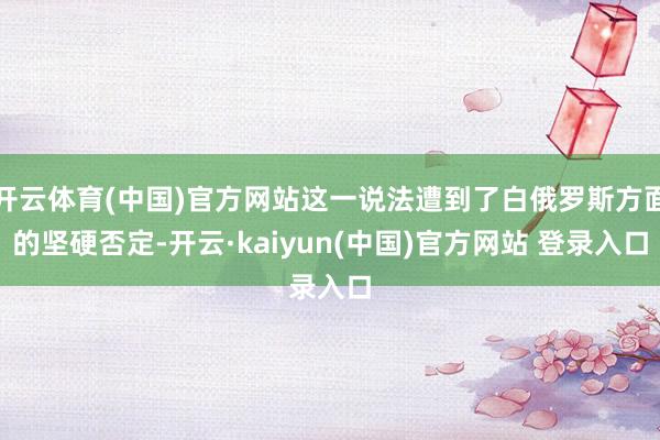 开云体育(中国)官方网站这一说法遭到了白俄罗斯方面的坚硬否定-开云·kaiyun(中国)官方网站 登录入口