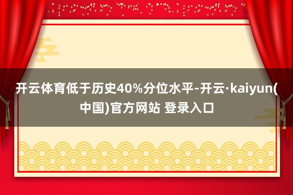 开云体育低于历史40%分位水平-开云·kaiyun(中国)官方网站 登录入口