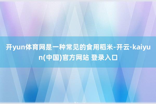 开yun体育网是一种常见的食用稻米-开云·kaiyun(中国)官方网站 登录入口