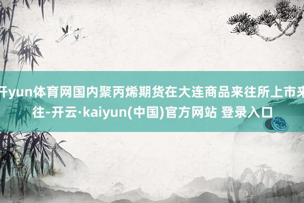 开yun体育网国内聚丙烯期货在大连商品来往所上市来往-开云·kaiyun(中国)官方网站 登录入口