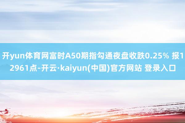 开yun体育网富时A50期指勾通夜盘收跌0.25% 报12961点-开云·kaiyun(中国)官方网站 登录入口