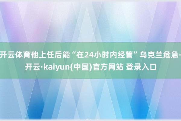 开云体育他上任后能“在24小时内经管”乌克兰危急-开云·kaiyun(中国)官方网站 登录入口