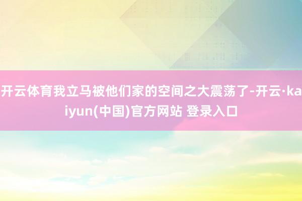 开云体育我立马被他们家的空间之大震荡了-开云·kaiyun(中国)官方网站 登录入口