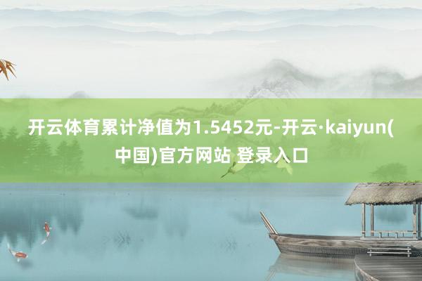 开云体育累计净值为1.5452元-开云·kaiyun(中国)官方网站 登录入口