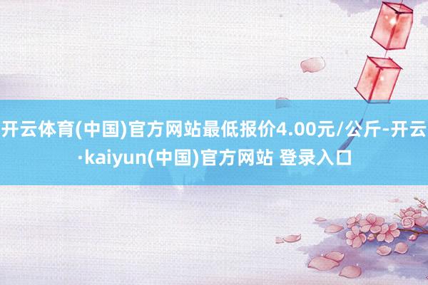 开云体育(中国)官方网站最低报价4.00元/公斤-开云·kaiyun(中国)官方网站 登录入口