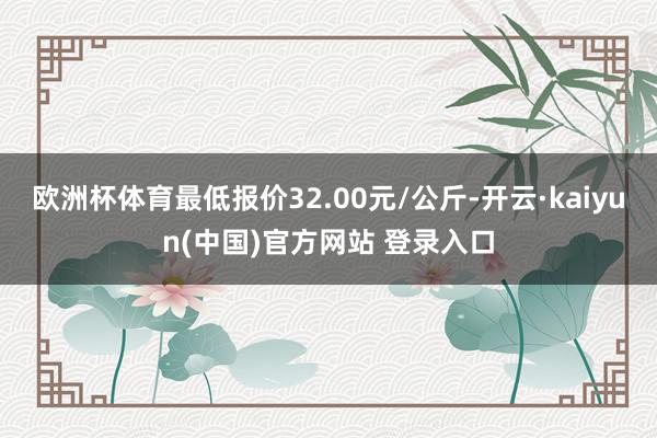 欧洲杯体育最低报价32.00元/公斤-开云·kaiyun(中国)官方网站 登录入口