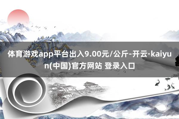 体育游戏app平台出入9.00元/公斤-开云·kaiyun(中国)官方网站 登录入口