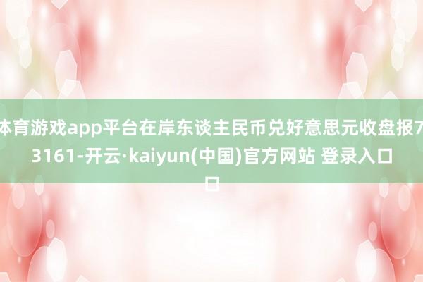 体育游戏app平台在岸东谈主民币兑好意思元收盘报7.3161-开云·kaiyun(中国)官方网站 登录入口