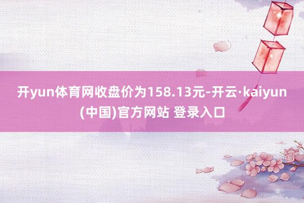 开yun体育网收盘价为158.13元-开云·kaiyun(中国)官方网站 登录入口