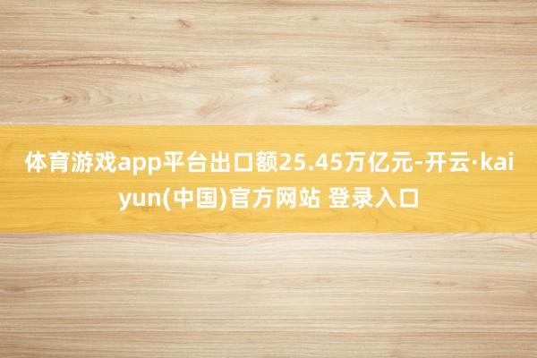体育游戏app平台出口额25.45万亿元-开云·kaiyun(中国)官方网站 登录入口