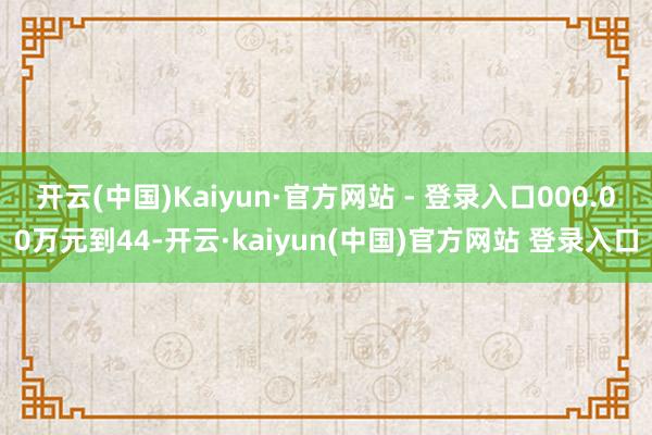 开云(中国)Kaiyun·官方网站 - 登录入口000.00万元到44-开云·kaiyun(中国)官方网站 登录入口
