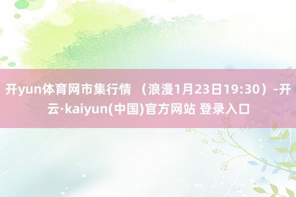 开yun体育网市集行情 （浪漫1月23日19:30）-开云·kaiyun(中国)官方网站 登录入口