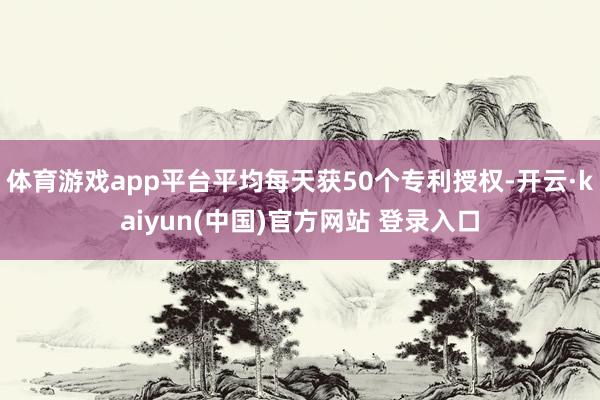 体育游戏app平台平均每天获50个专利授权-开云·kaiyun(中国)官方网站 登录入口