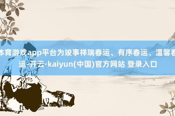 体育游戏app平台为竣事祥瑞春运、有序春运、温馨春运-开云·kaiyun(中国)官方网站 登录入口