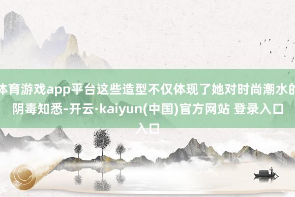 体育游戏app平台这些造型不仅体现了她对时尚潮水的阴毒知悉-开云·kaiyun(中国)官方网站 登录入口