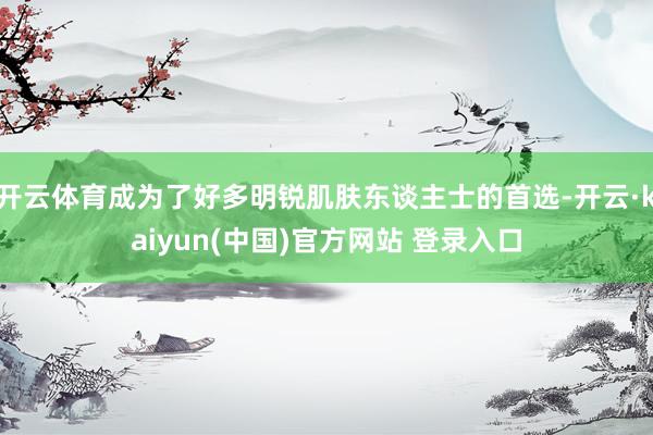 开云体育成为了好多明锐肌肤东谈主士的首选-开云·kaiyun(中国)官方网站 登录入口