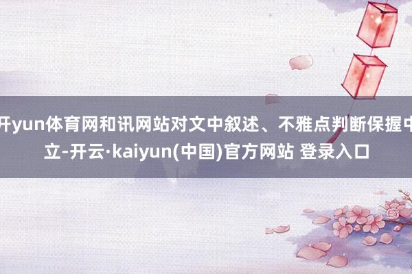 开yun体育网和讯网站对文中叙述、不雅点判断保握中立-开云·kaiyun(中国)官方网站 登录入口