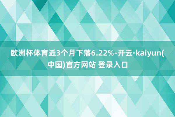 欧洲杯体育近3个月下落6.22%-开云·kaiyun(中国)官方网站 登录入口