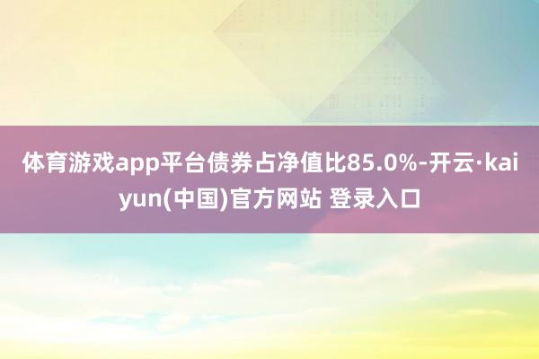 体育游戏app平台债券占净值比85.0%-开云·kaiyun(中国)官方网站 登录入口