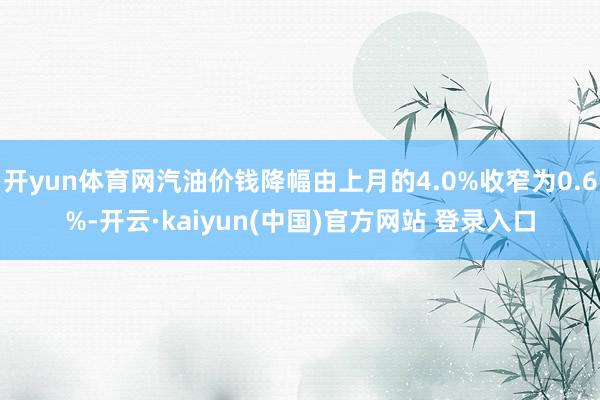 开yun体育网汽油价钱降幅由上月的4.0%收窄为0.6%-开云·kaiyun(中国)官方网站 登录入口