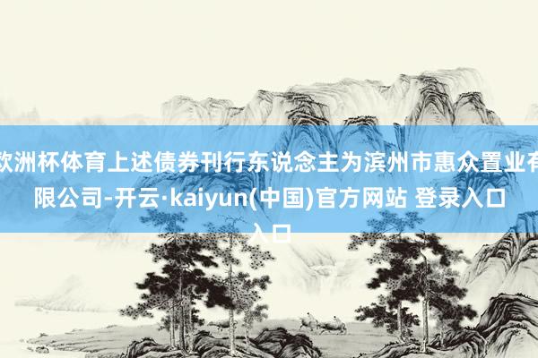 欧洲杯体育上述债券刊行东说念主为滨州市惠众置业有限公司-开云·kaiyun(中国)官方网站 登录入口