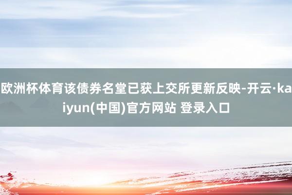 欧洲杯体育该债券名堂已获上交所更新反映-开云·kaiyun(中国)官方网站 登录入口