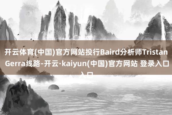 开云体育(中国)官方网站投行Baird分析师Tristan Gerra线路-开云·kaiyun(中国)官方网站 登录入口