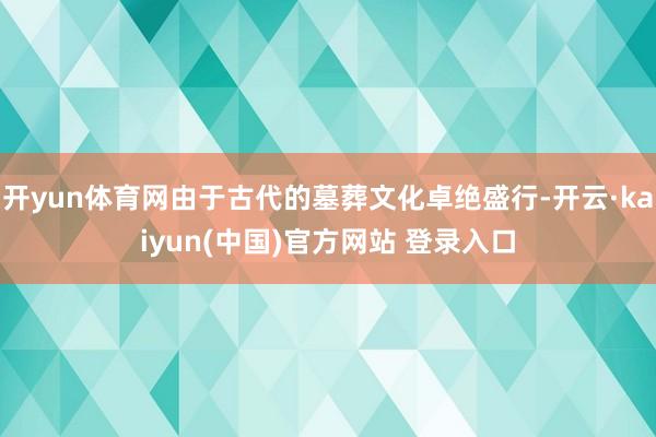 开yun体育网由于古代的墓葬文化卓绝盛行-开云·kaiyun(中国)官方网站 登录入口