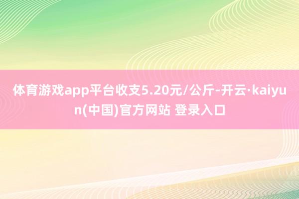 体育游戏app平台收支5.20元/公斤-开云·kaiyun(中国)官方网站 登录入口